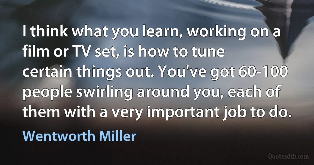 I think what you learn, working on a film or TV set, is how to tune certain things out. You've got 60-100 people swirling around you, each of them with a very important job to do. (Wentworth Miller)