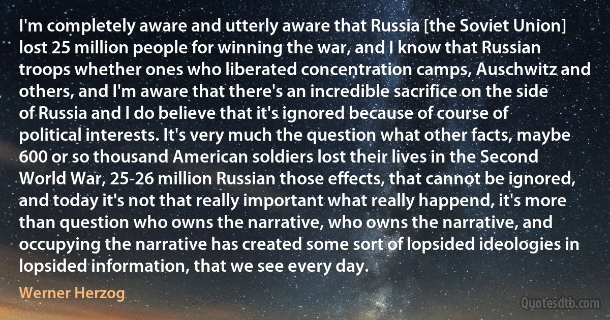 I'm completely aware and utterly aware that Russia [the Soviet Union] lost 25 million people for winning the war, and I know that Russian troops whether ones who liberated concentration camps, Auschwitz and others, and I'm aware that there's an incredible sacrifice on the side of Russia and I do believe that it's ignored because of course of political interests. It's very much the question what other facts, maybe 600 or so thousand American soldiers lost their lives in the Second World War, 25-26 million Russian those effects, that cannot be ignored, and today it's not that really important what really happend, it's more than question who owns the narrative, who owns the narrative, and occupying the narrative has created some sort of lopsided ideologies in lopsided information, that we see every day. (Werner Herzog)