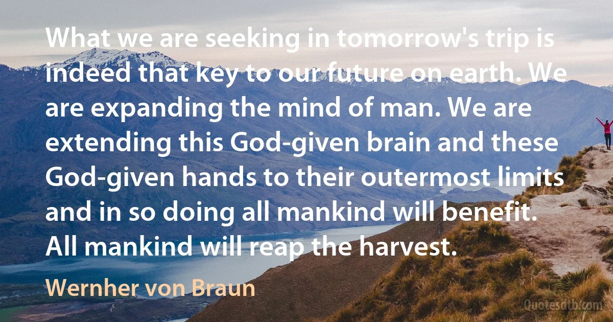 What we are seeking in tomorrow's trip is indeed that key to our future on earth. We are expanding the mind of man. We are extending this God-given brain and these God-given hands to their outermost limits and in so doing all mankind will benefit. All mankind will reap the harvest. (Wernher von Braun)