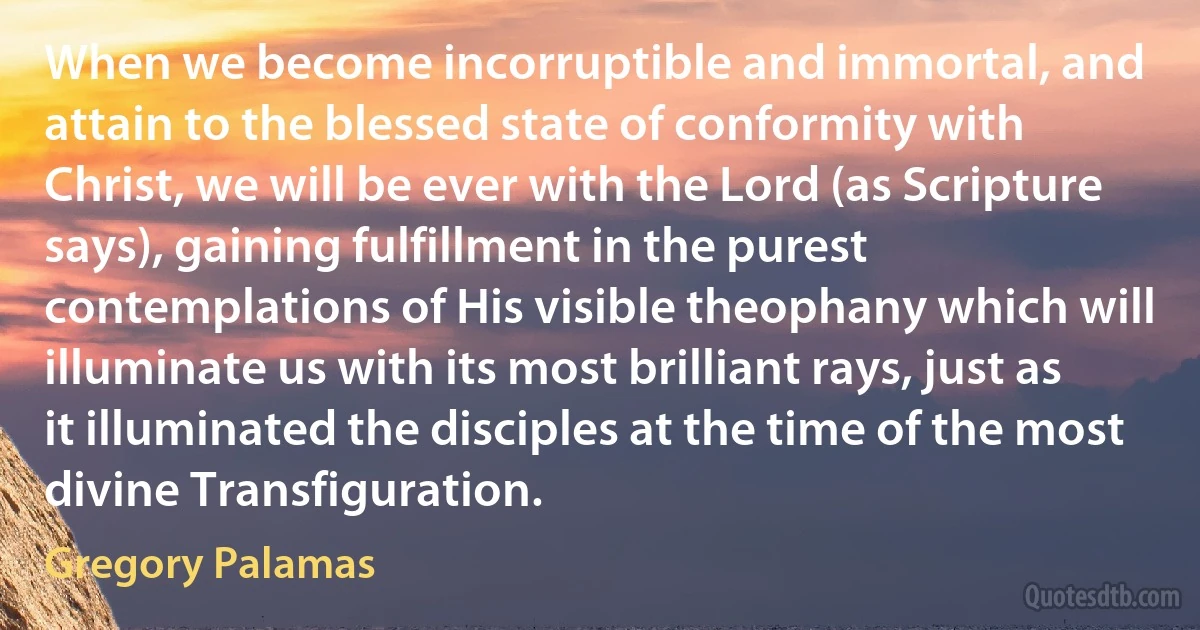 When we become incorruptible and immortal, and attain to the blessed state of conformity with Christ, we will be ever with the Lord (as Scripture says), gaining fulfillment in the purest contemplations of His visible theophany which will illuminate us with its most brilliant rays, just as it illuminated the disciples at the time of the most divine Transfiguration. (Gregory Palamas)