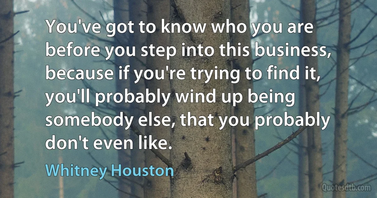 You've got to know who you are before you step into this business, because if you're trying to find it, you'll probably wind up being somebody else, that you probably don't even like. (Whitney Houston)