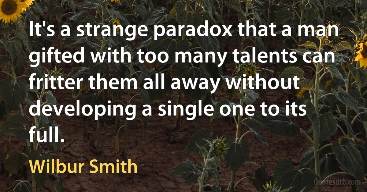 It's a strange paradox that a man gifted with too many talents can fritter them all away without developing a single one to its full. (Wilbur Smith)