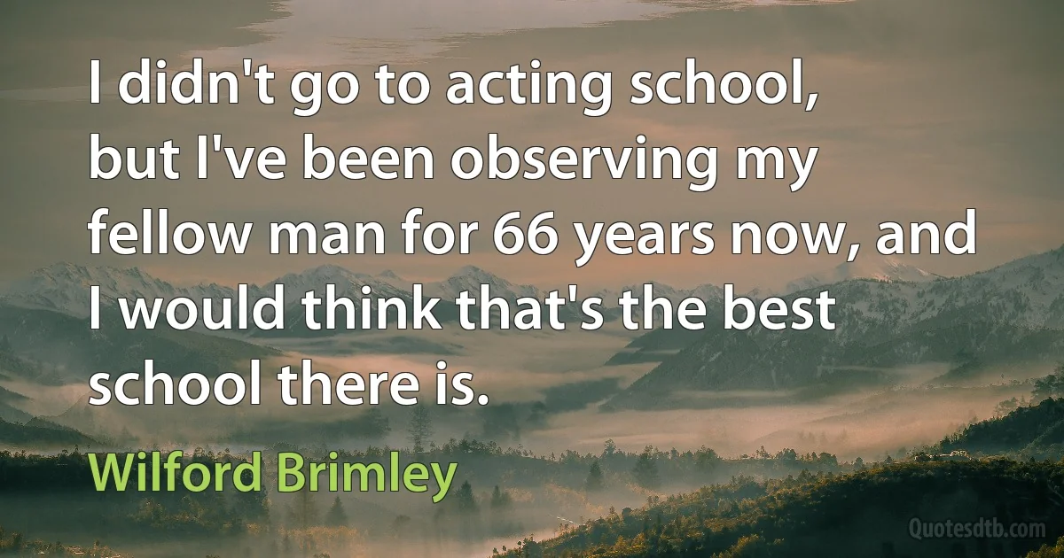 I didn't go to acting school, but I've been observing my fellow man for 66 years now, and I would think that's the best school there is. (Wilford Brimley)