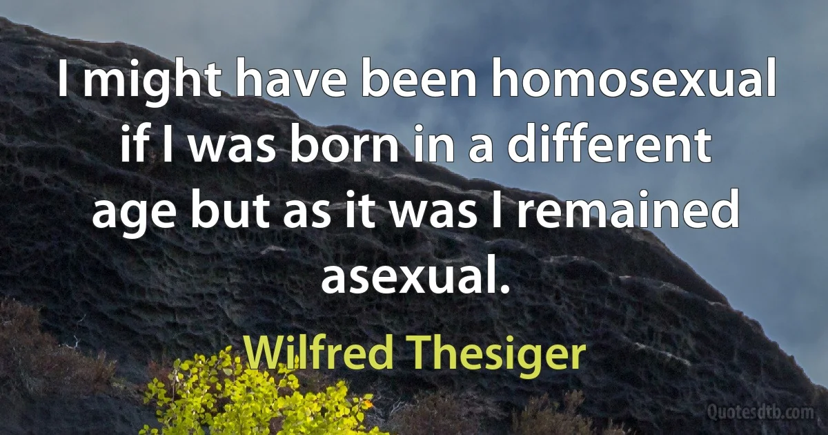 I might have been homosexual if I was born in a different age but as it was I remained asexual. (Wilfred Thesiger)