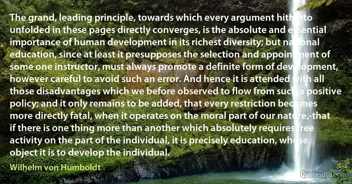 The grand, leading principle, towards which every argument hitherto unfolded in these pages directly converges, is the absolute and essential importance of human development in its richest diversity; but national education, since at least it presupposes the selection and appointment of some one instructor, must always promote a definite form of development, however careful to avoid such an error. And hence it is attended with all those disadvantages which we before observed to flow from such a positive policy; and it only remains to be added, that every restriction becomes more directly fatal, when it operates on the moral part of our nature,-that if there is one thing more than another which absolutely requires free activity on the part of the individual, it is precisely education, whose object it is to develop the individual. (Wilhelm von Humboldt)