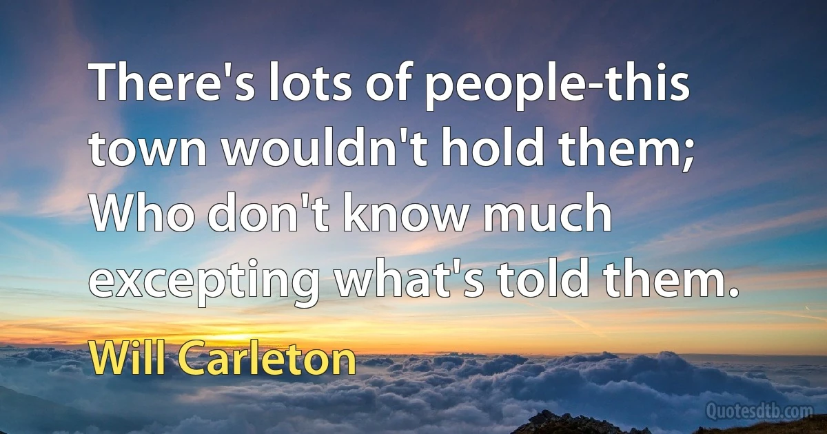 There's lots of people-this town wouldn't hold them;
Who don't know much excepting what's told them. (Will Carleton)