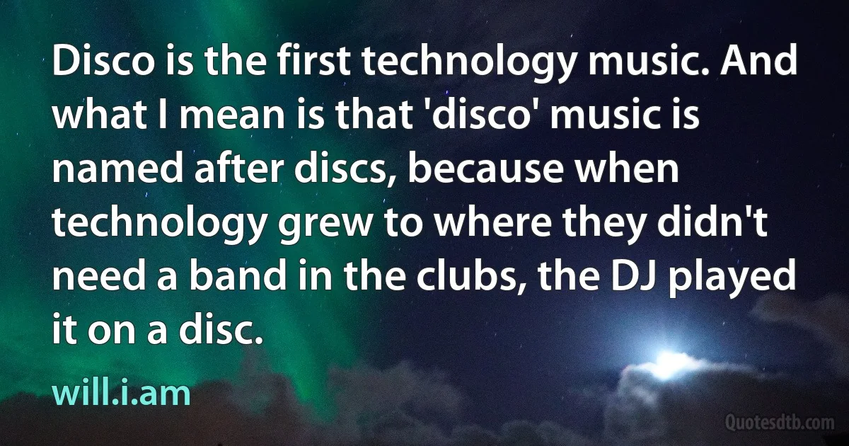 Disco is the first technology music. And what I mean is that 'disco' music is named after discs, because when technology grew to where they didn't need a band in the clubs, the DJ played it on a disc. (will.i.am)