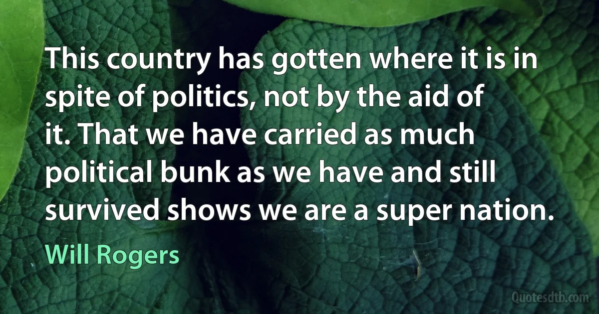 This country has gotten where it is in spite of politics, not by the aid of it. That we have carried as much political bunk as we have and still survived shows we are a super nation. (Will Rogers)