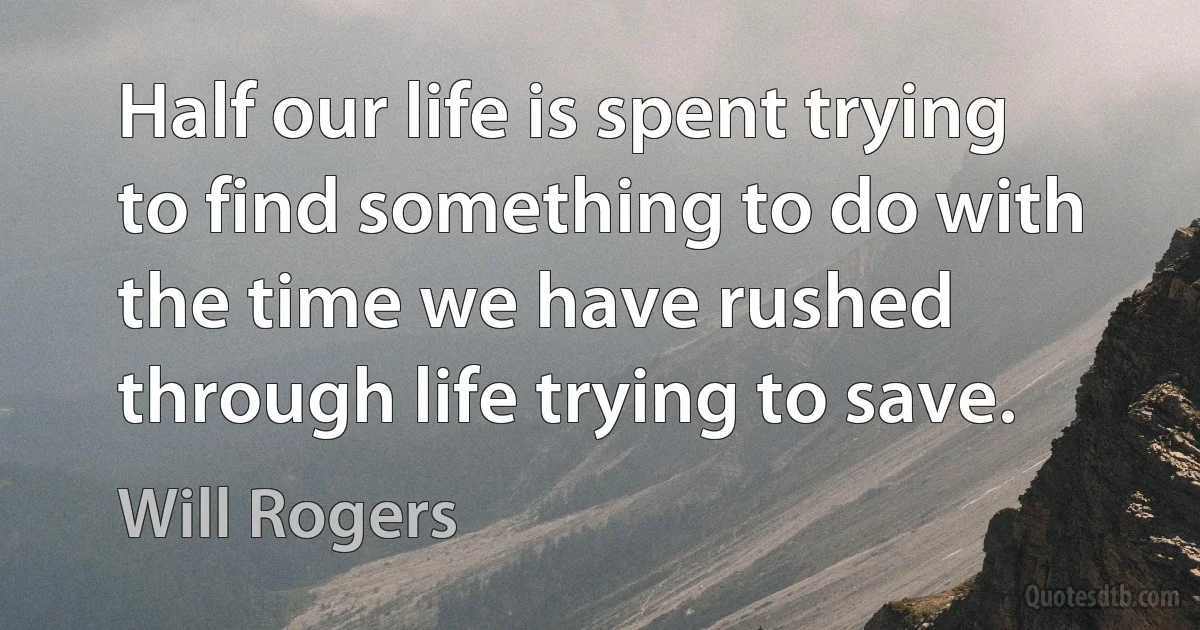 Half our life is spent trying to find something to do with the time we have rushed through life trying to save. (Will Rogers)