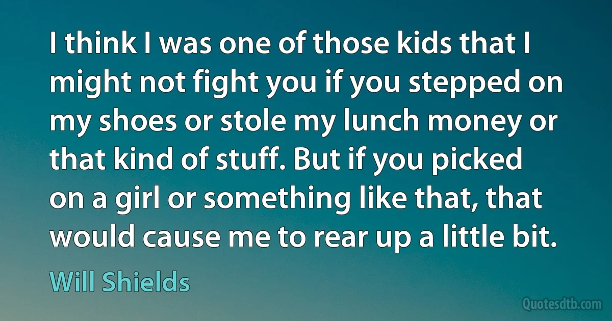 I think I was one of those kids that I might not fight you if you stepped on my shoes or stole my lunch money or that kind of stuff. But if you picked on a girl or something like that, that would cause me to rear up a little bit. (Will Shields)