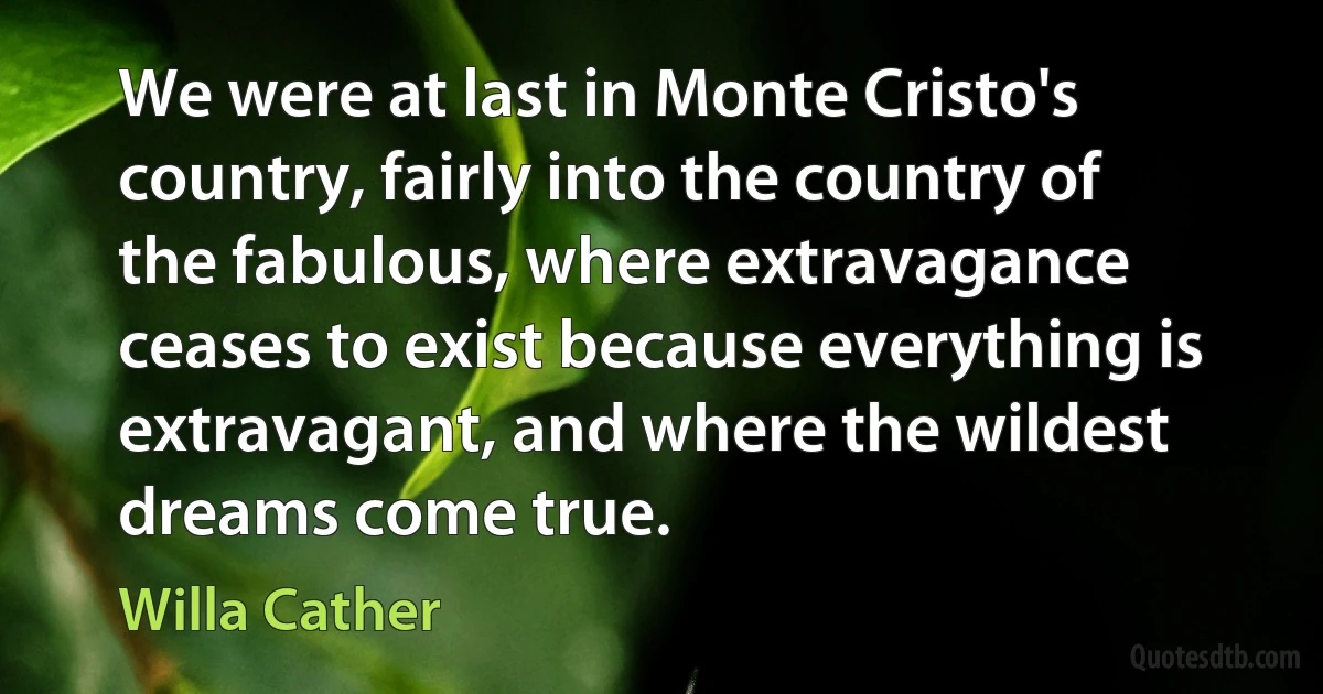 We were at last in Monte Cristo's country, fairly into the country of the fabulous, where extravagance ceases to exist because everything is extravagant, and where the wildest dreams come true. (Willa Cather)