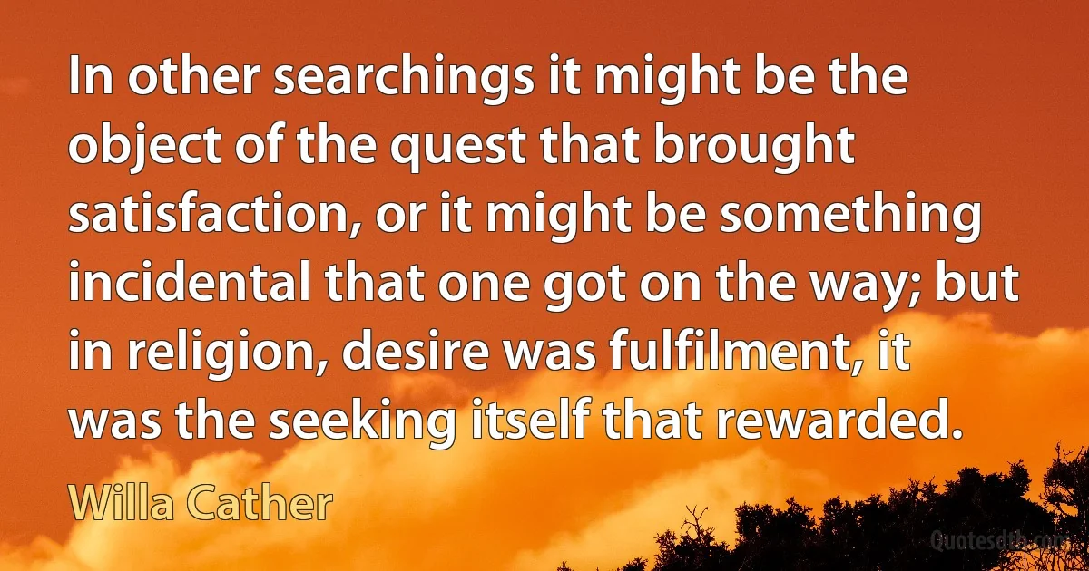 In other searchings it might be the object of the quest that brought satisfaction, or it might be something incidental that one got on the way; but in religion, desire was fulfilment, it was the seeking itself that rewarded. (Willa Cather)