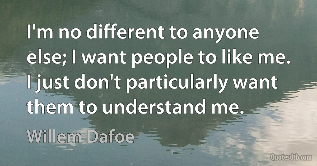 I'm no different to anyone else; I want people to like me. I just don't particularly want them to understand me. (Willem Dafoe)