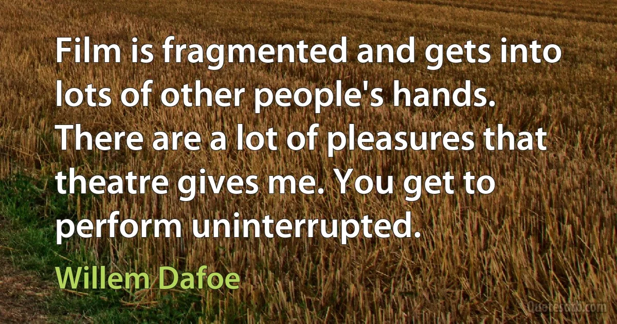 Film is fragmented and gets into lots of other people's hands. There are a lot of pleasures that theatre gives me. You get to perform uninterrupted. (Willem Dafoe)