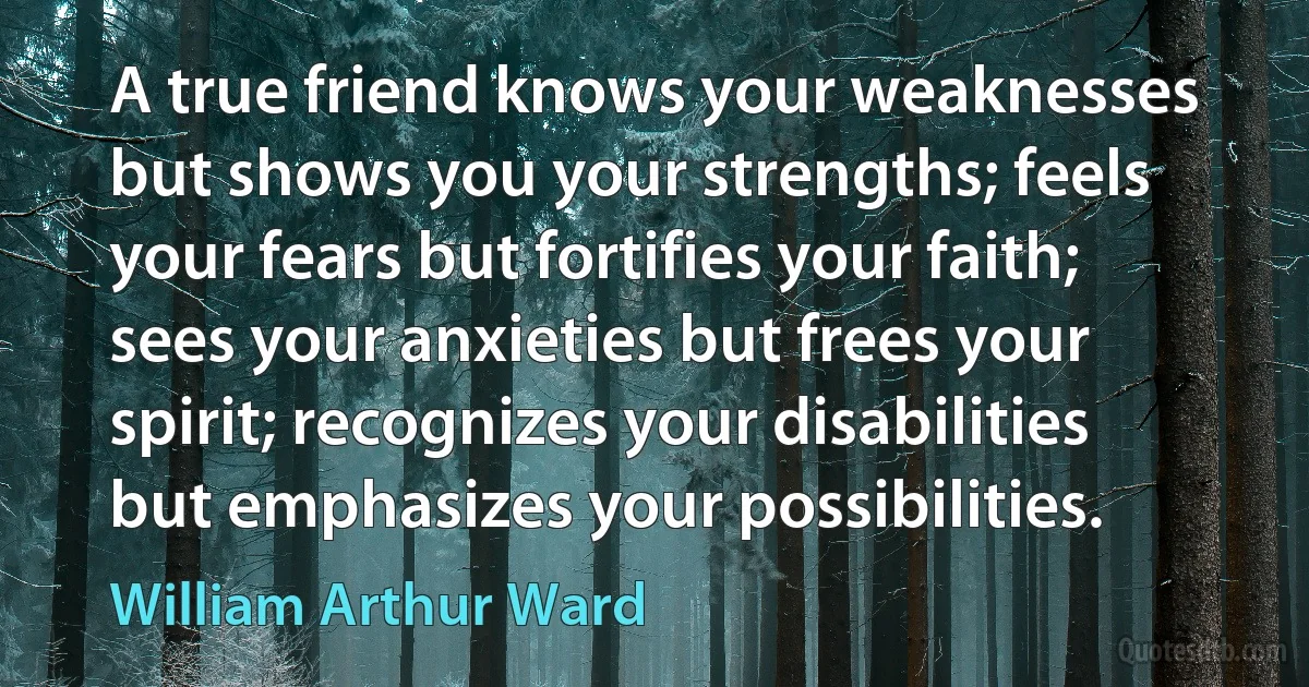 A true friend knows your weaknesses but shows you your strengths; feels your fears but fortifies your faith; sees your anxieties but frees your spirit; recognizes your disabilities but emphasizes your possibilities. (William Arthur Ward)