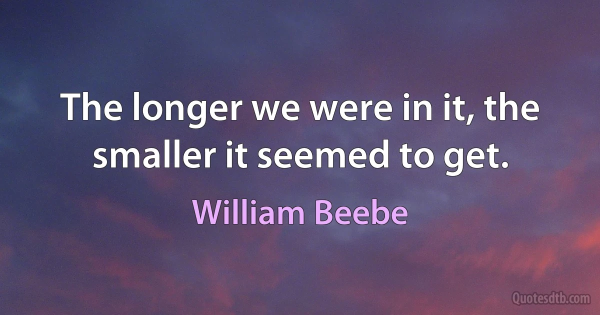 The longer we were in it, the smaller it seemed to get. (William Beebe)