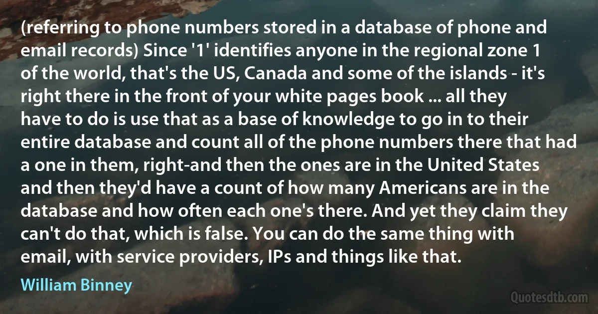 (referring to phone numbers stored in a database of phone and email records) Since '1' identifies anyone in the regional zone 1 of the world, that's the US, Canada and some of the islands - it's right there in the front of your white pages book ... all they have to do is use that as a base of knowledge to go in to their entire database and count all of the phone numbers there that had a one in them, right-and then the ones are in the United States and then they'd have a count of how many Americans are in the database and how often each one's there. And yet they claim they can't do that, which is false. You can do the same thing with email, with service providers, IPs and things like that. (William Binney)