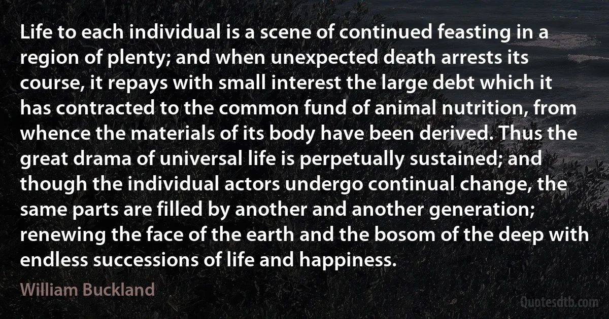 Life to each individual is a scene of continued feasting in a region of plenty; and when unexpected death arrests its course, it repays with small interest the large debt which it has contracted to the common fund of animal nutrition, from whence the materials of its body have been derived. Thus the great drama of universal life is perpetually sustained; and though the individual actors undergo continual change, the same parts are filled by another and another generation; renewing the face of the earth and the bosom of the deep with endless successions of life and happiness. (William Buckland)