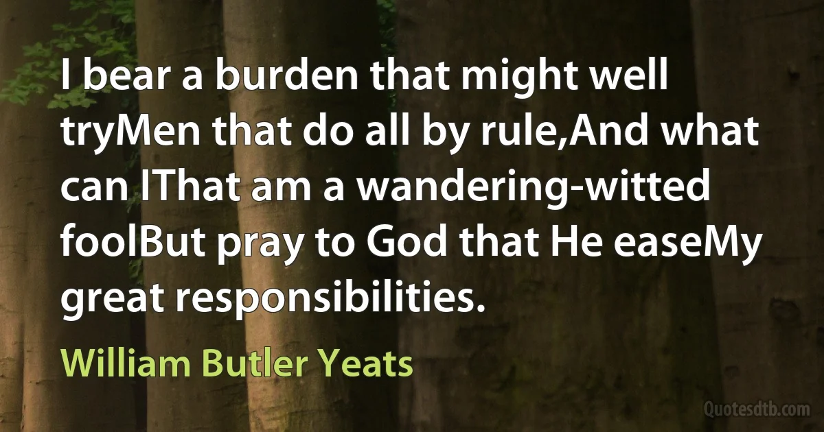 I bear a burden that might well tryMen that do all by rule,And what can IThat am a wandering-witted foolBut pray to God that He easeMy great responsibilities. (William Butler Yeats)