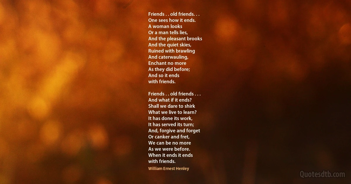 Friends . . old friends. . .
One sees how it ends.
A woman looks
Or a man tells lies,
And the pleasant brooks
And the quiet skies,
Ruined with brawling
And caterwauling,
Enchant no more
As they did before;
And so it ends
with friends.

Friends . . old friends . . .
And what if it ends?
Shall we dare to shirk
What we live to learn?
It has done its work,
It has served its turn;
And, forgive and forget
Or canker and fret,
We can be no more
As we were before.
When it ends it ends
with friends. (William Ernest Henley)