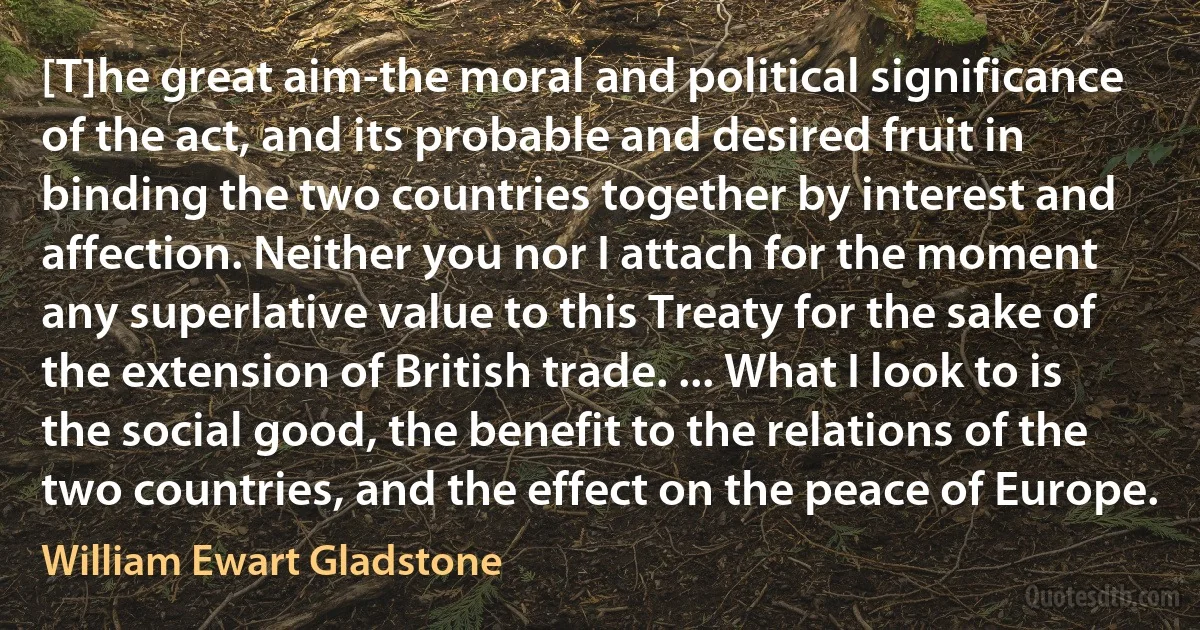 [T]he great aim-the moral and political significance of the act, and its probable and desired fruit in binding the two countries together by interest and affection. Neither you nor I attach for the moment any superlative value to this Treaty for the sake of the extension of British trade. ... What I look to is the social good, the benefit to the relations of the two countries, and the effect on the peace of Europe. (William Ewart Gladstone)