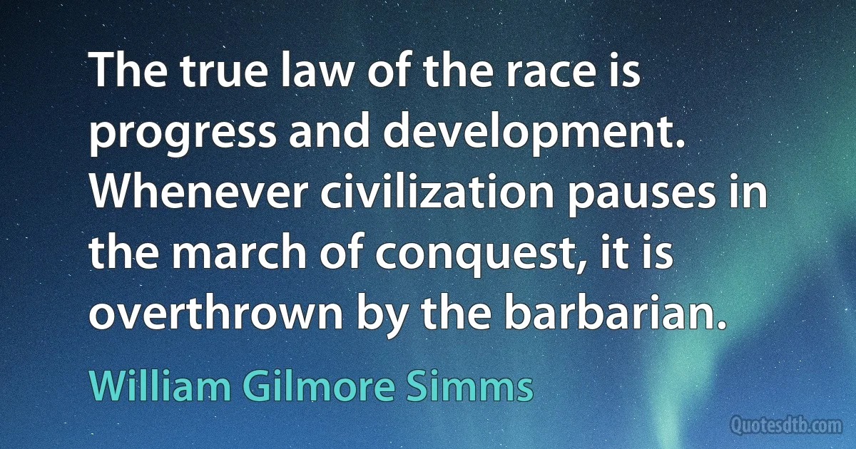 The true law of the race is progress and development. Whenever civilization pauses in the march of conquest, it is overthrown by the barbarian. (William Gilmore Simms)