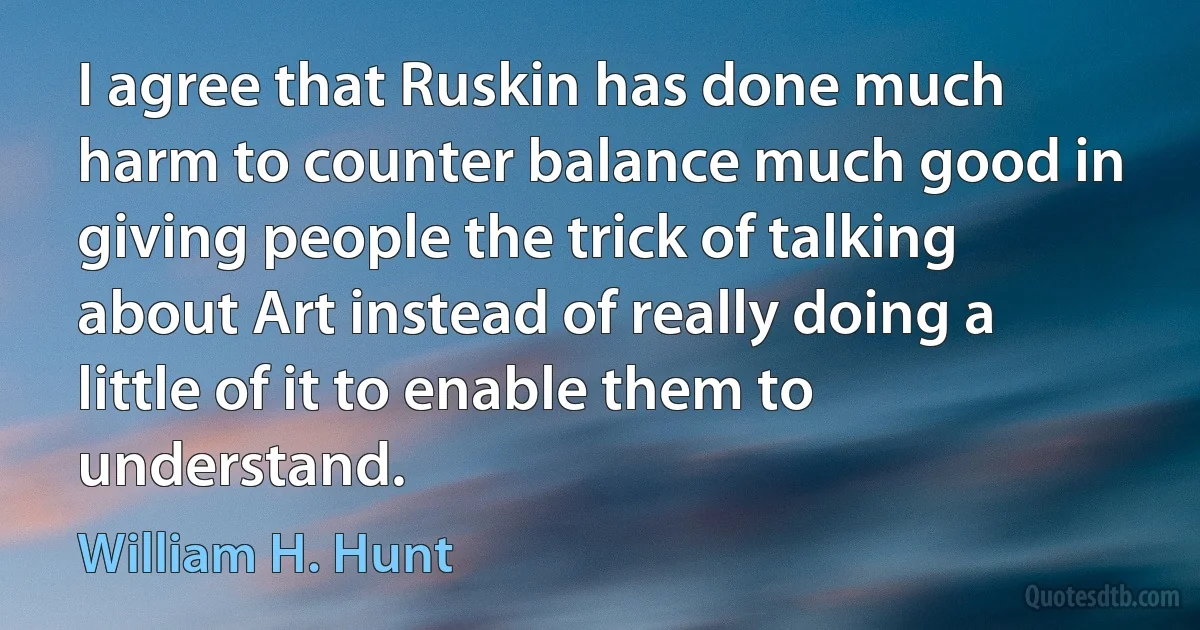 I agree that Ruskin has done much harm to counter balance much good in giving people the trick of talking about Art instead of really doing a little of it to enable them to understand. (William H. Hunt)