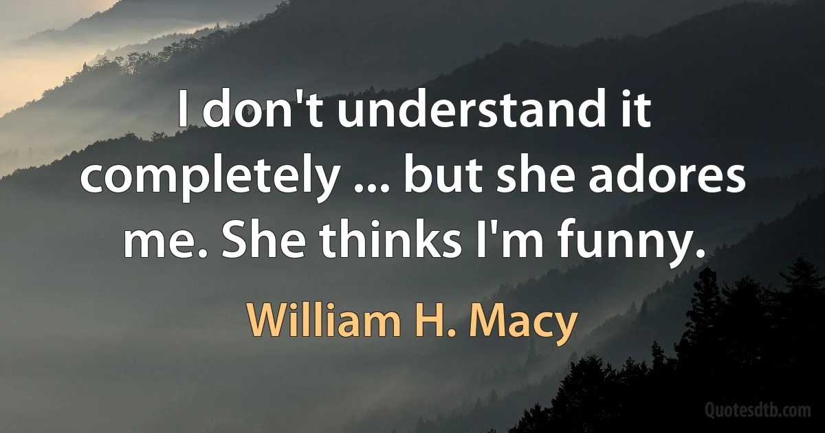 I don't understand it completely ... but she adores me. She thinks I'm funny. (William H. Macy)