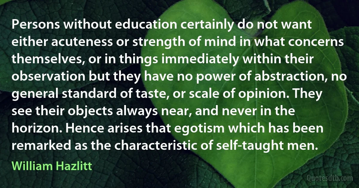 Persons without education certainly do not want either acuteness or strength of mind in what concerns themselves, or in things immediately within their observation but they have no power of abstraction, no general standard of taste, or scale of opinion. They see their objects always near, and never in the horizon. Hence arises that egotism which has been remarked as the characteristic of self-taught men. (William Hazlitt)