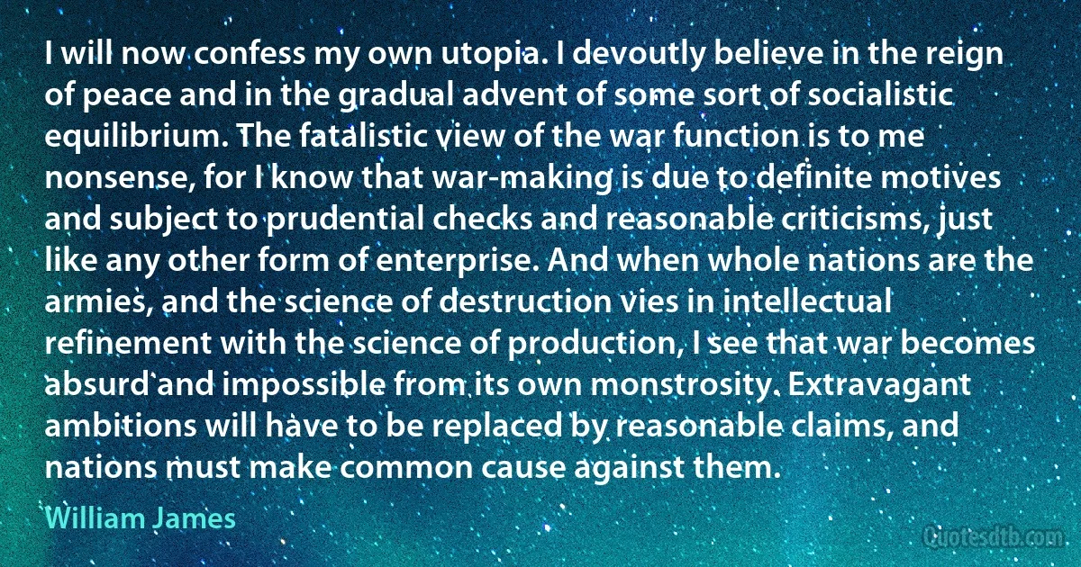 I will now confess my own utopia. I devoutly believe in the reign of peace and in the gradual advent of some sort of socialistic equilibrium. The fatalistic view of the war function is to me nonsense, for I know that war-making is due to definite motives and subject to prudential checks and reasonable criticisms, just like any other form of enterprise. And when whole nations are the armies, and the science of destruction vies in intellectual refinement with the science of production, I see that war becomes absurd and impossible from its own monstrosity. Extravagant ambitions will have to be replaced by reasonable claims, and nations must make common cause against them. (William James)