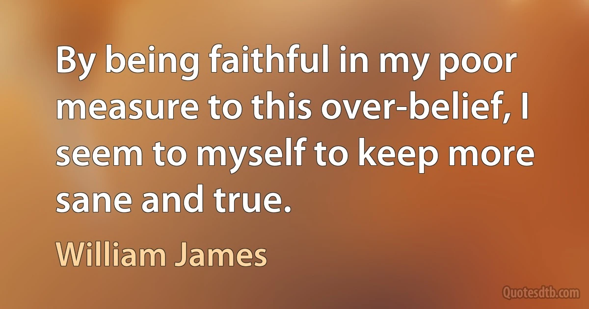 By being faithful in my poor measure to this over-belief, I seem to myself to keep more sane and true. (William James)