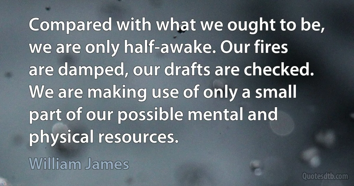 Compared with what we ought to be, we are only half-awake. Our fires are damped, our drafts are checked. We are making use of only a small part of our possible mental and physical resources. (William James)