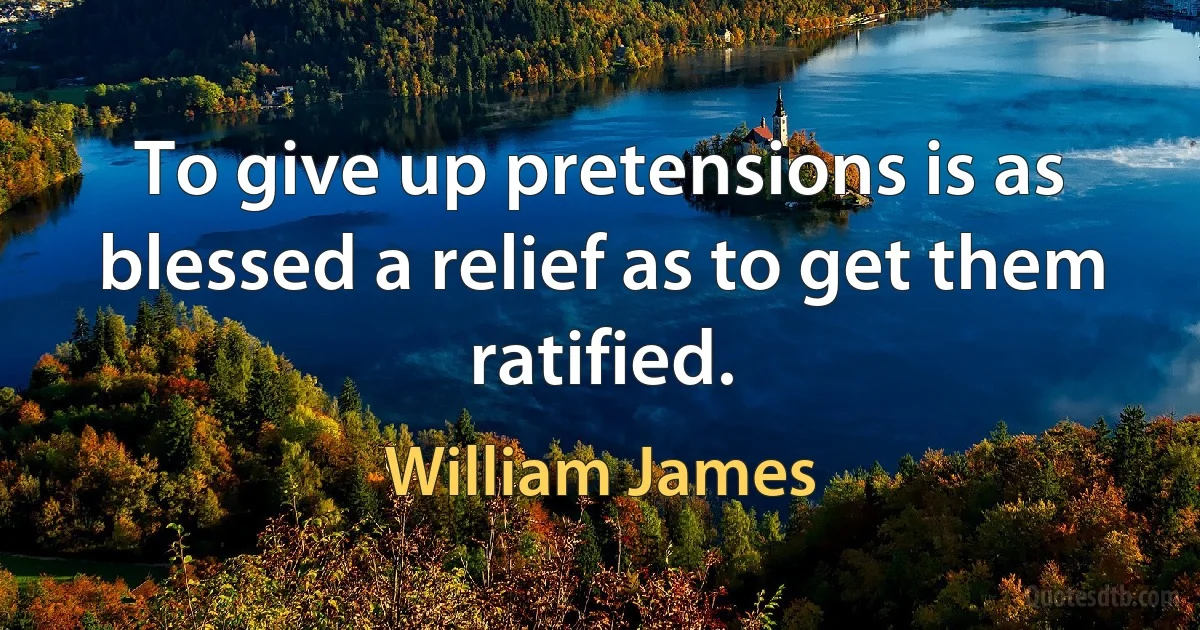 To give up pretensions is as blessed a relief as to get them ratified. (William James)