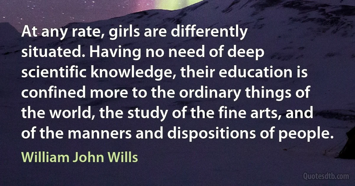 At any rate, girls are differently situated. Having no need of deep scientific knowledge, their education is confined more to the ordinary things of the world, the study of the fine arts, and of the manners and dispositions of people. (William John Wills)