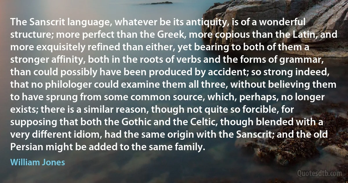 The Sanscrit language, whatever be its antiquity, is of a wonderful structure; more perfect than the Greek, more copious than the Latin, and more exquisitely refined than either, yet bearing to both of them a stronger affinity, both in the roots of verbs and the forms of grammar, than could possibly have been produced by accident; so strong indeed, that no philologer could examine them all three, without believing them to have sprung from some common source, which, perhaps, no longer exists; there is a similar reason, though not quite so forcible, for supposing that both the Gothic and the Celtic, though blended with a very different idiom, had the same origin with the Sanscrit; and the old Persian might be added to the same family. (William Jones)