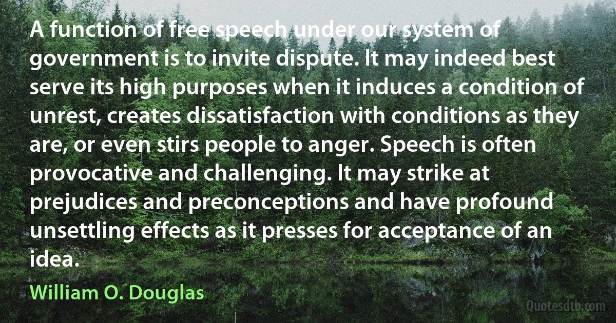 A function of free speech under our system of government is to invite dispute. It may indeed best serve its high purposes when it induces a condition of unrest, creates dissatisfaction with conditions as they are, or even stirs people to anger. Speech is often provocative and challenging. It may strike at prejudices and preconceptions and have profound unsettling effects as it presses for acceptance of an idea. (William O. Douglas)