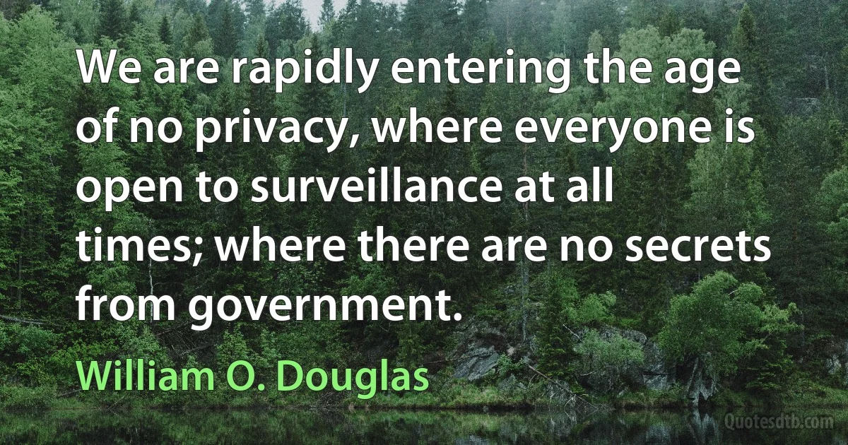 We are rapidly entering the age of no privacy, where everyone is open to surveillance at all times; where there are no secrets from government. (William O. Douglas)