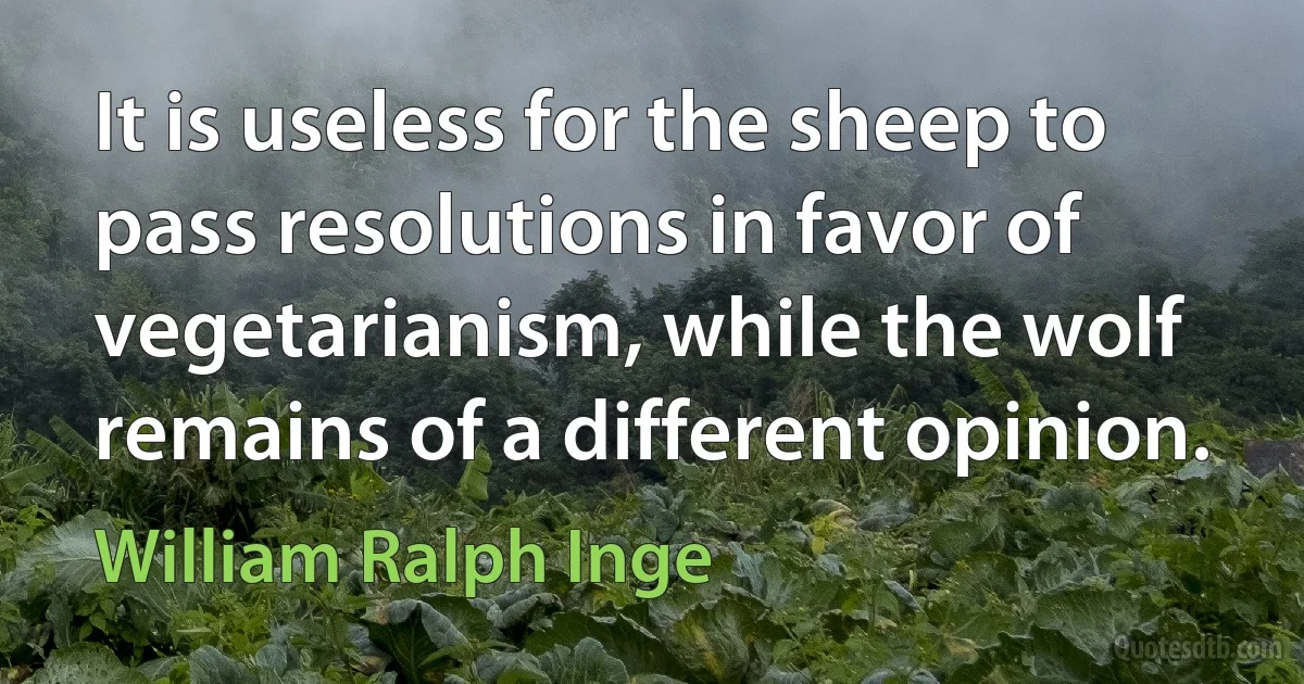 It is useless for the sheep to pass resolutions in favor of vegetarianism, while the wolf remains of a different opinion. (William Ralph Inge)