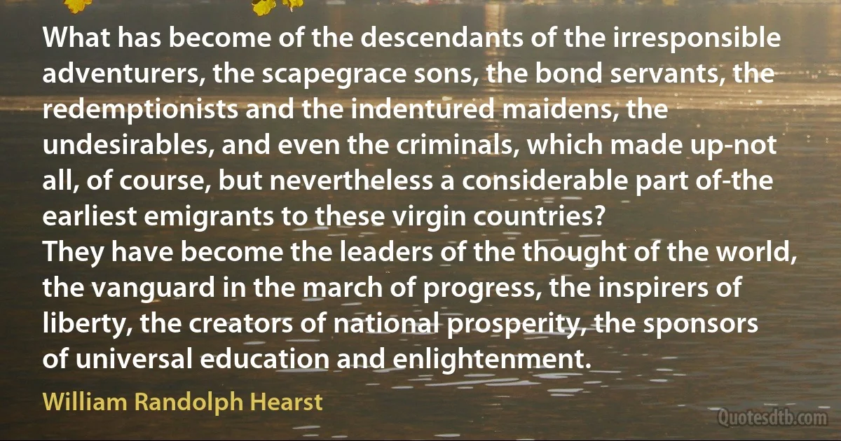 What has become of the descendants of the irresponsible adventurers, the scapegrace sons, the bond servants, the redemptionists and the indentured maidens, the undesirables, and even the criminals, which made up-not all, of course, but nevertheless a considerable part of-the earliest emigrants to these virgin countries?
They have become the leaders of the thought of the world, the vanguard in the march of progress, the inspirers of liberty, the creators of national prosperity, the sponsors of universal education and enlightenment. (William Randolph Hearst)