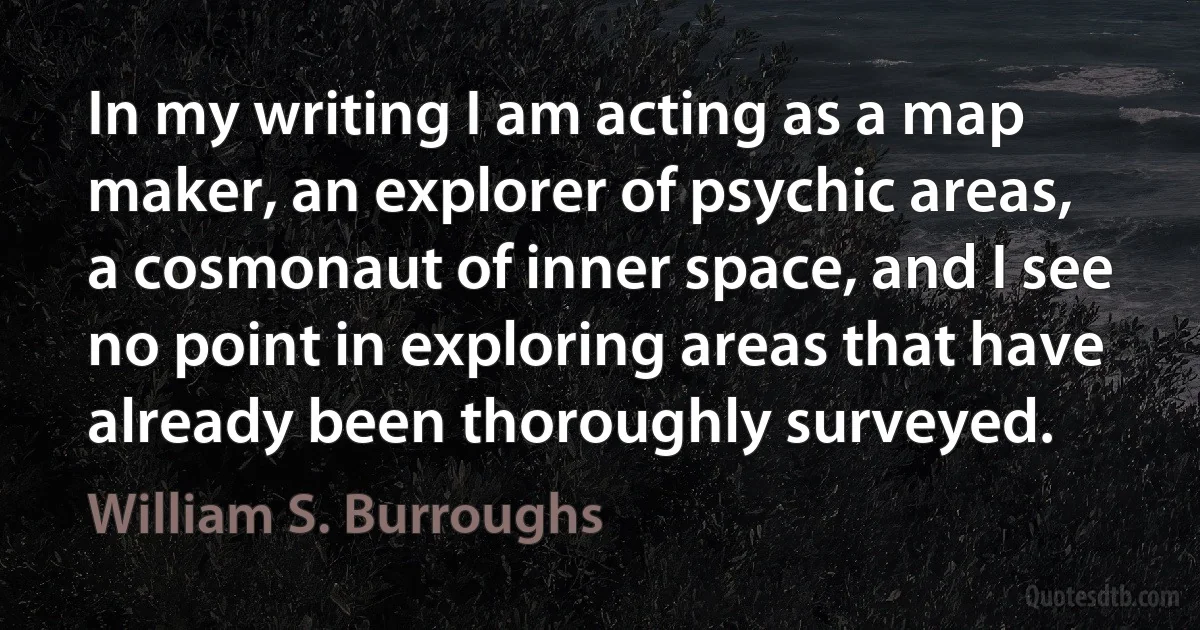 In my writing I am acting as a map maker, an explorer of psychic areas, a cosmonaut of inner space, and I see no point in exploring areas that have already been thoroughly surveyed. (William S. Burroughs)