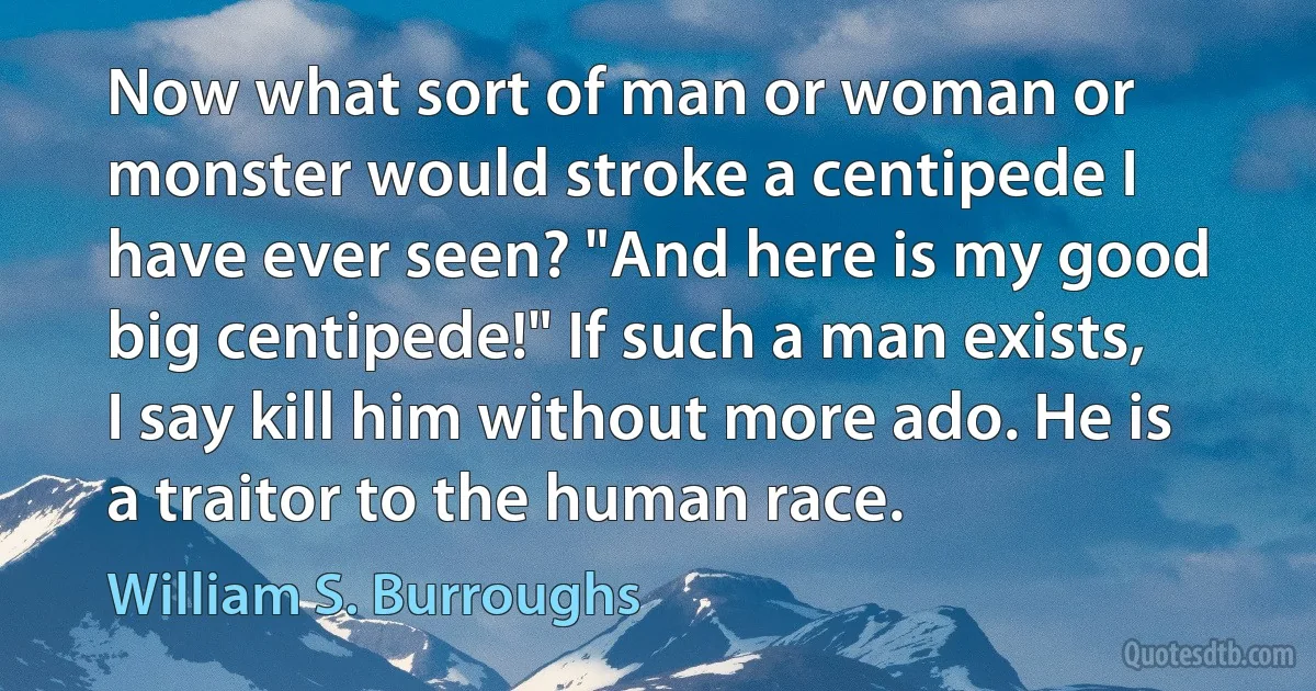 Now what sort of man or woman or monster would stroke a centipede I have ever seen? "And here is my good big centipede!" If such a man exists, I say kill him without more ado. He is a traitor to the human race. (William S. Burroughs)