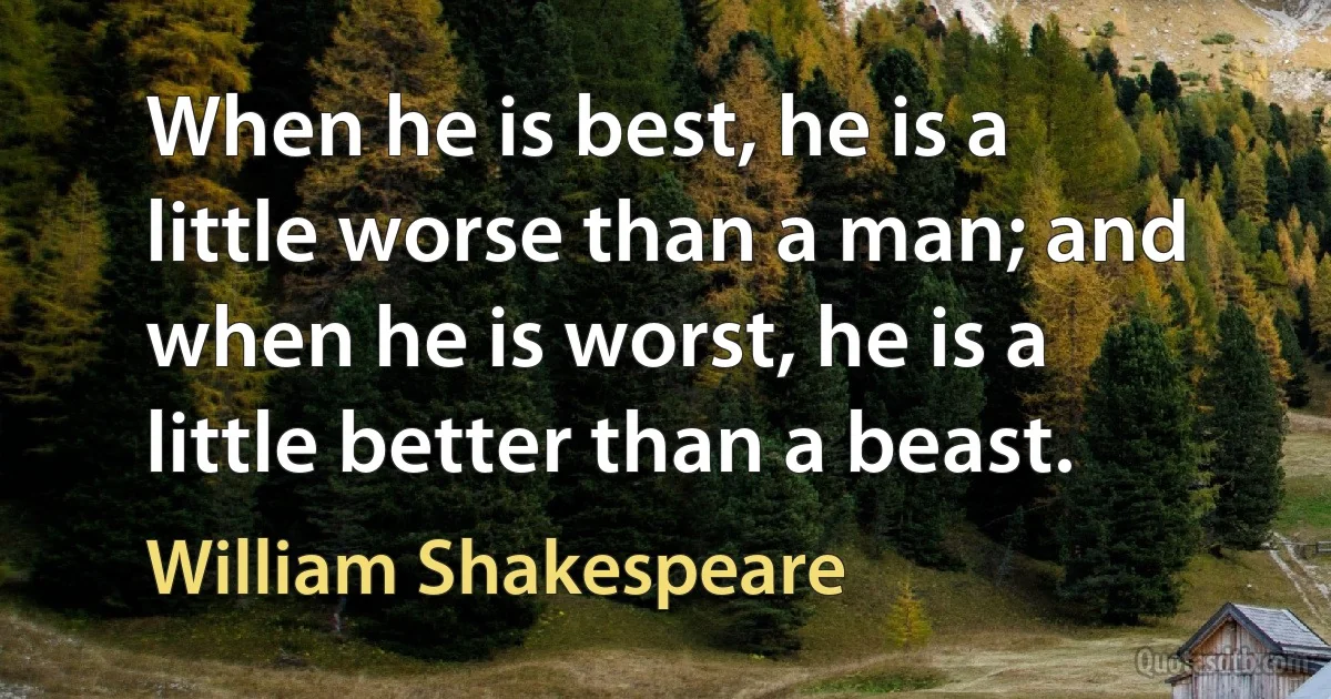 When he is best, he is a little worse than a man; and when he is worst, he is a little better than a beast. (William Shakespeare)