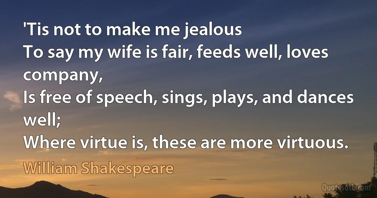 'Tis not to make me jealous
To say my wife is fair, feeds well, loves company,
Is free of speech, sings, plays, and dances well;
Where virtue is, these are more virtuous. (William Shakespeare)