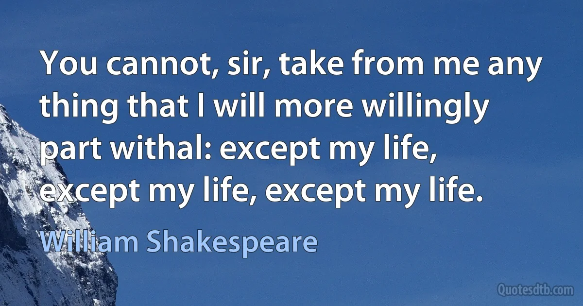 You cannot, sir, take from me any thing that I will more willingly part withal: except my life, except my life, except my life. (William Shakespeare)