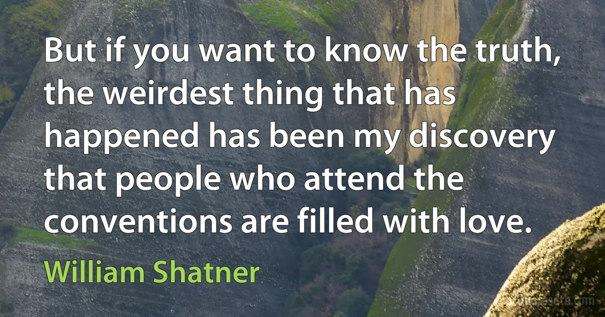 But if you want to know the truth, the weirdest thing that has happened has been my discovery that people who attend the conventions are filled with love. (William Shatner)