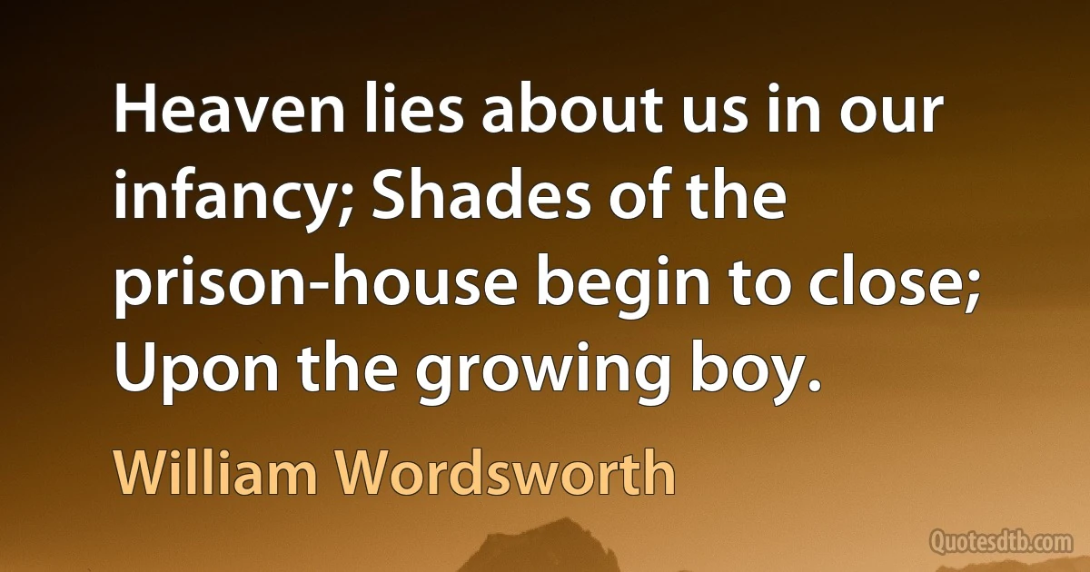 Heaven lies about us in our infancy; Shades of the prison-house begin to close; Upon the growing boy. (William Wordsworth)