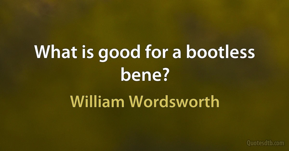 What is good for a bootless bene? (William Wordsworth)