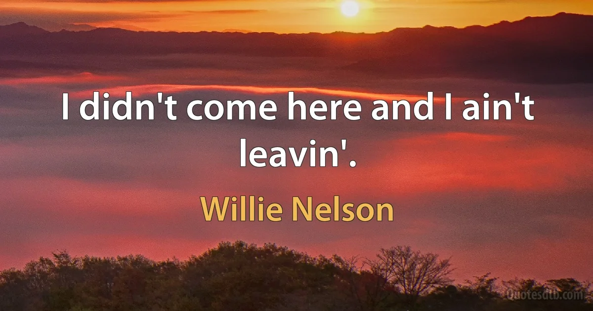 I didn't come here and I ain't leavin'. (Willie Nelson)