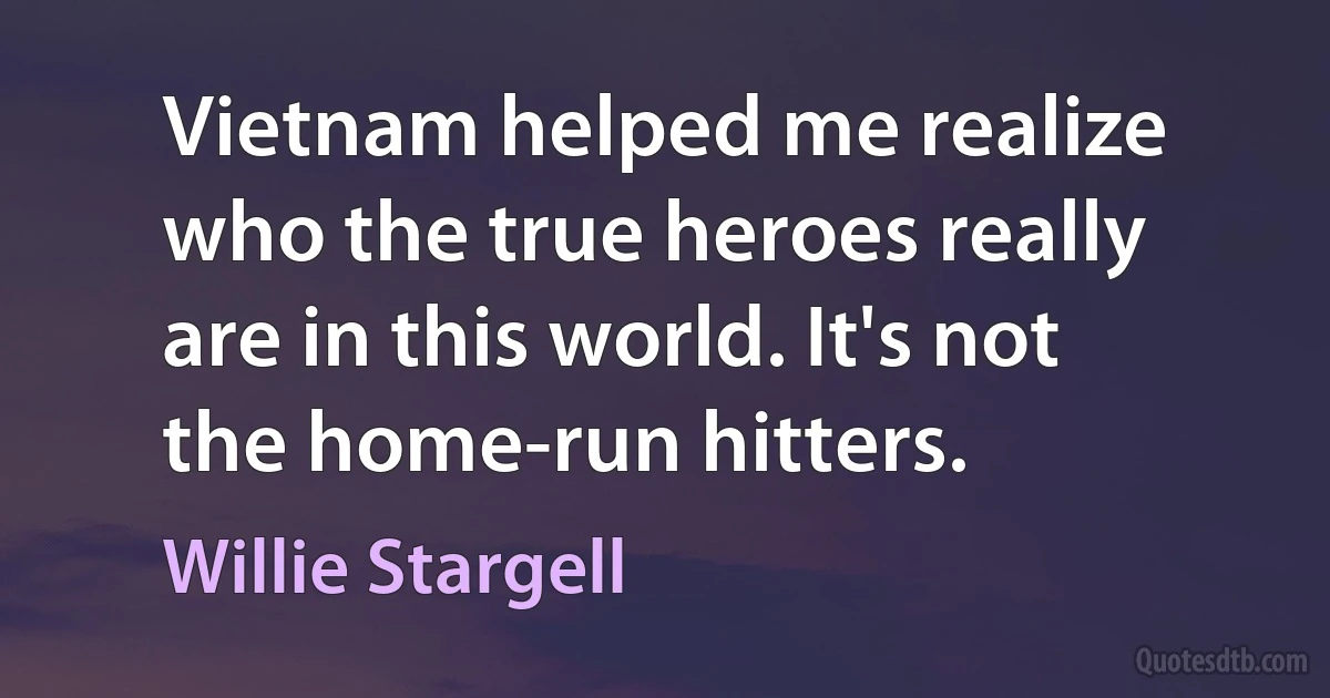 Vietnam helped me realize who the true heroes really are in this world. It's not the home-run hitters. (Willie Stargell)