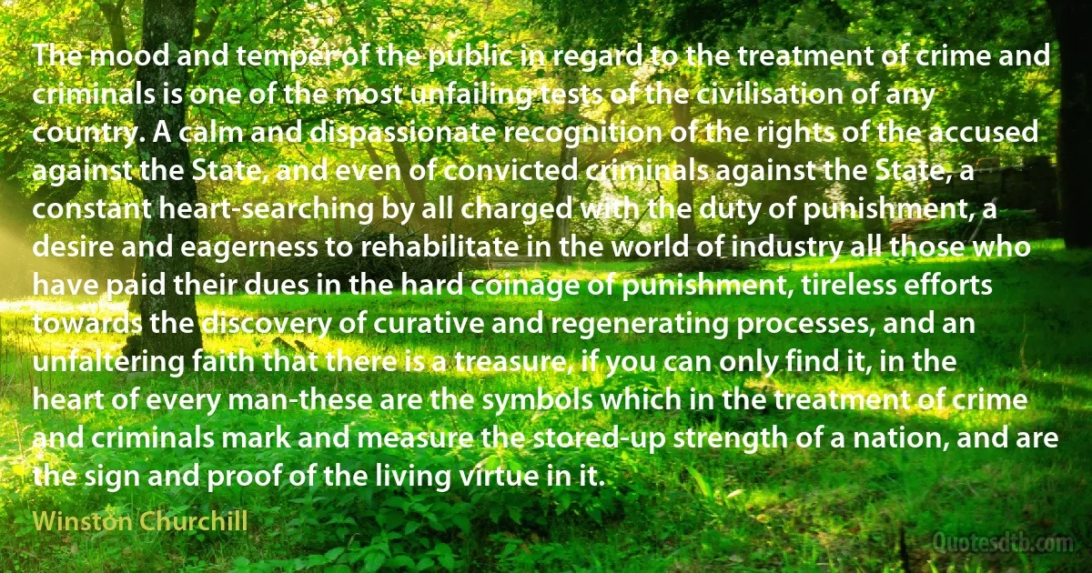 The mood and temper of the public in regard to the treatment of crime and criminals is one of the most unfailing tests of the civilisation of any country. A calm and dispassionate recognition of the rights of the accused against the State, and even of convicted criminals against the State, a constant heart-searching by all charged with the duty of punishment, a desire and eagerness to rehabilitate in the world of industry all those who have paid their dues in the hard coinage of punishment, tireless efforts towards the discovery of curative and regenerating processes, and an unfaltering faith that there is a treasure, if you can only find it, in the heart of every man-these are the symbols which in the treatment of crime and criminals mark and measure the stored-up strength of a nation, and are the sign and proof of the living virtue in it. (Winston Churchill)